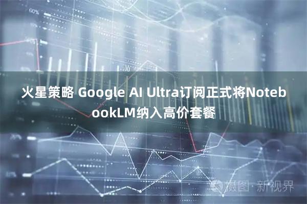 火星策略 Google AI Ultra订阅正式将NotebookLM纳入高价套餐