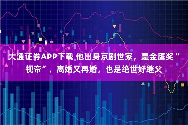 大通证券APP下载 他出身京剧世家，是金鹰奖“视帝”，离婚又再婚，也是绝世好继父