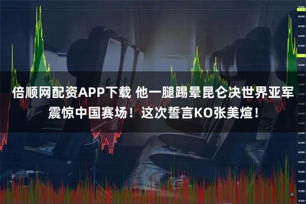 倍顺网配资APP下载 他一腿踢晕昆仑决世界亚军震惊中国赛场！这次誓言KO张美煊！