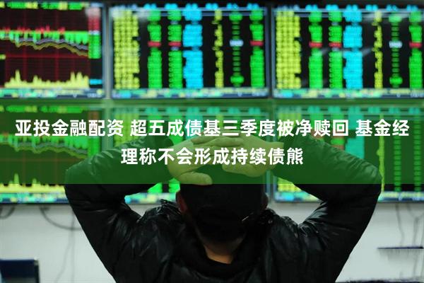 亚投金融配资 超五成债基三季度被净赎回 基金经理称不会形成持续债熊