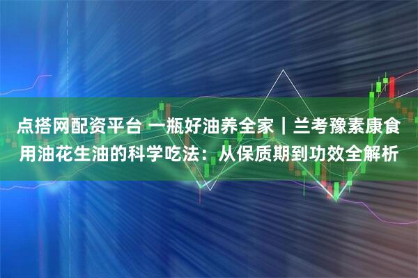 点搭网配资平台 一瓶好油养全家｜兰考豫素康食用油花生油的科学吃法：从保质期到功效全解析