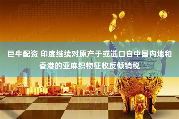 巨牛配资 印度继续对原产于或进口自中国内地和香港的亚麻织物征收反倾销税