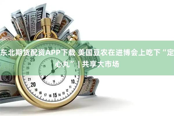 东北期货配资APP下载 美国豆农在进博会上吃下“定心丸” | 共享大市场
