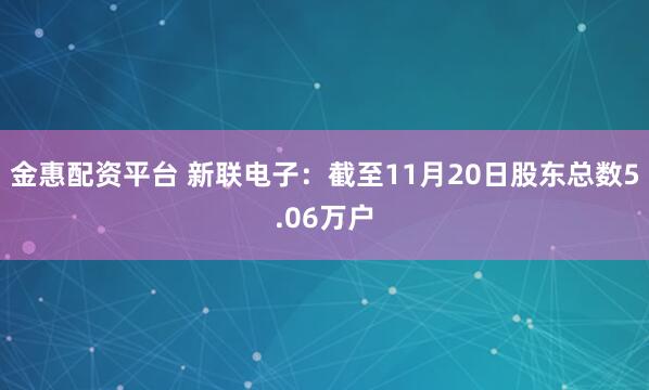 金惠配资平台 新联电子：截至11月20日股东总数5.06万户