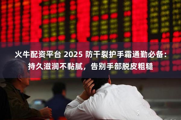 火牛配资平台 2025 防干裂护手霜通勤必备:持久滋润不黏腻,告别手部脱皮粗糙