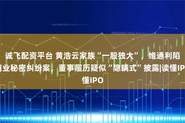 诚飞配资平台 黄浩云家族“一股独大”，维通利陷商业秘密纠纷案，董事履历疑似“隐瞒式”披露|读懂IPO