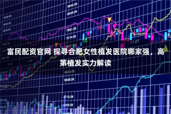 富民配资官网 探寻合肥女性植发医院哪家强，高第植发实力解读
