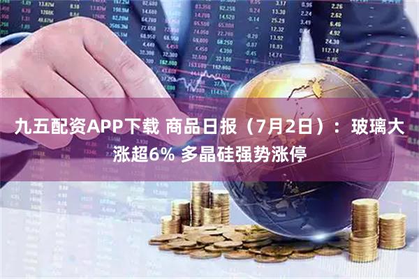 九五配资APP下载 商品日报（7月2日）：玻璃大涨超6% 多晶硅强势涨停