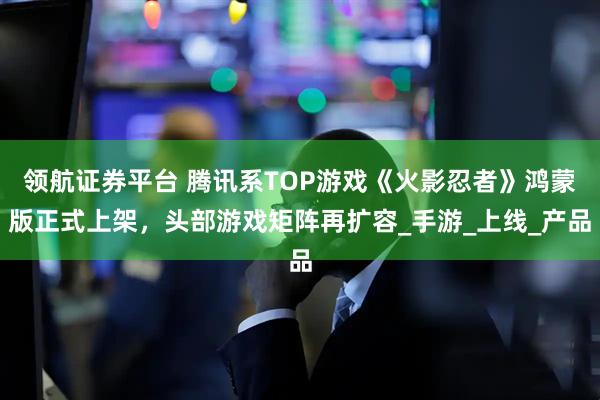 领航证券平台 腾讯系TOP游戏《火影忍者》鸿蒙版正式上架，头部游戏矩阵再扩容_手游_上线_产品