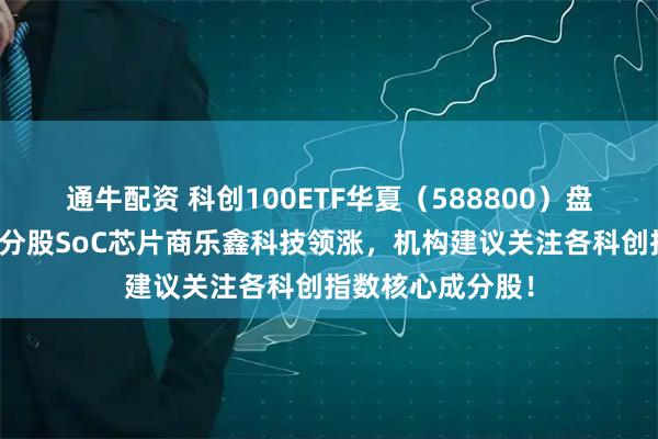 通牛配资 科创100ETF华夏（588800）盘中震荡爬升，成分股SoC芯片商乐鑫科技领涨，机构建议关注各科创指数核心成分股！