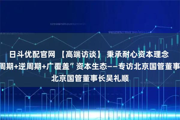 日斗优配官网 【高端访谈】 秉承耐心资本理念 构建“全周期+逆周期+广覆盖”资本生态——专访北京国管董事长吴礼顺