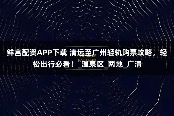 鲜言配资APP下载 清远至广州轻轨购票攻略，轻松出行必看！_温泉区_两地_广清