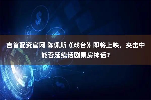 吉首配资官网 陈佩斯《戏台》即将上映，夹击中能否延续话剧票房神话？