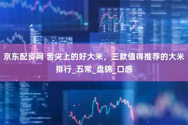 京东配资网 舌尖上的好大米，三款值得推荐的大米排行_五常_盘锦_口感