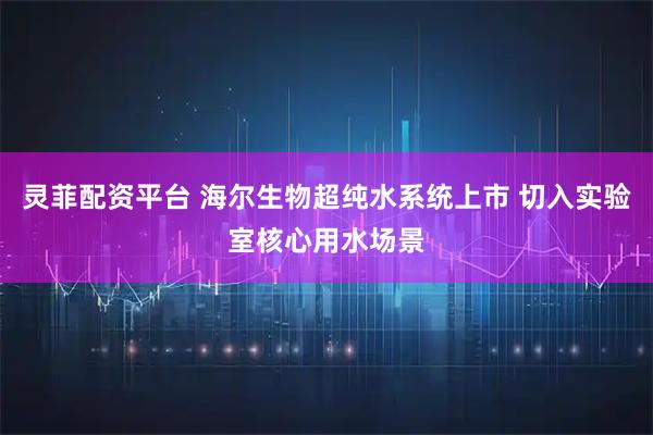 灵菲配资平台 海尔生物超纯水系统上市 切入实验室核心用水场景