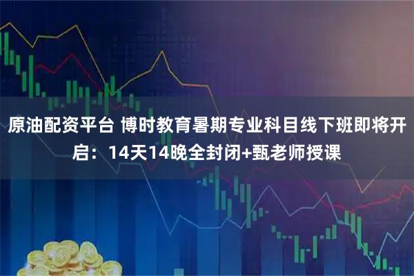 原油配资平台 博时教育暑期专业科目线下班即将开启：14天14晚全封闭+甄老师授课