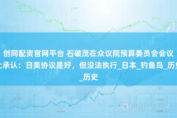 创同配资官网平台 石破茂在众议院预算委员会会议上承认：日美协议是好，但没法执行_日本_钓鱼岛_历史