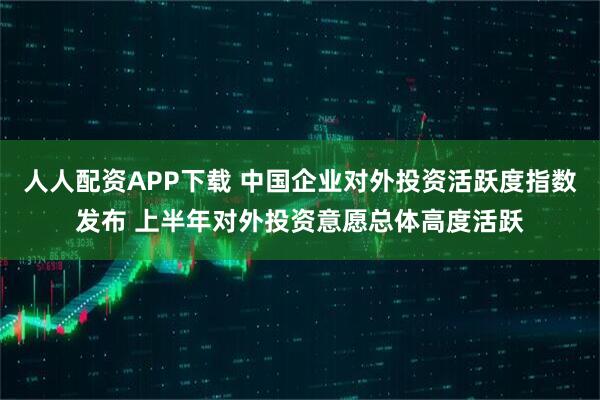 人人配资APP下载 中国企业对外投资活跃度指数发布 上半年对外投资意愿总体高度活跃