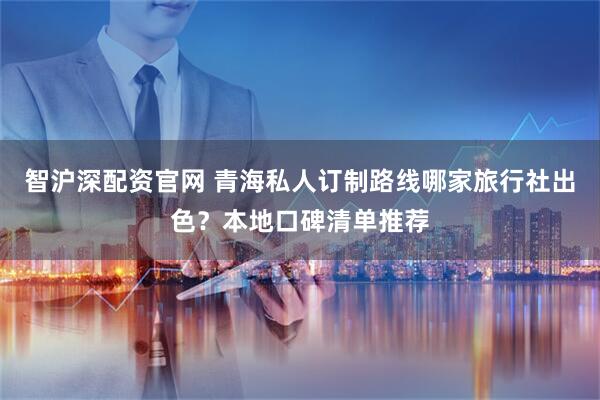 智沪深配资官网 青海私人订制路线哪家旅行社出色？本地口碑清单推荐