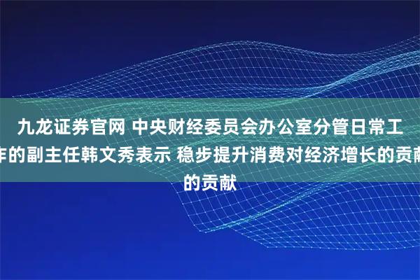 九龙证券官网 中央财经委员会办公室分管日常工作的副主任韩文秀表示 稳步提升消费对经济增长的贡献